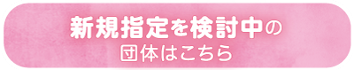 新規指定を検討中の団体はこちら